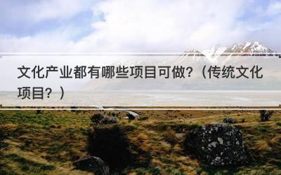 文化产业都有哪些项目可做?（传统文化项目？）