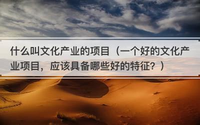 什么叫文化产业的项目（一个好的文化产业项目，应该具备哪些好的特征？）