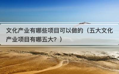 文化产业有哪些项目可以做的（五大文化产业项目有哪五大？）