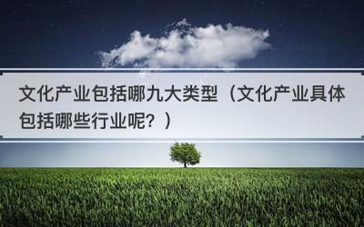 文化产业包括哪九大类型（文化产业具体包括哪些行业呢？）